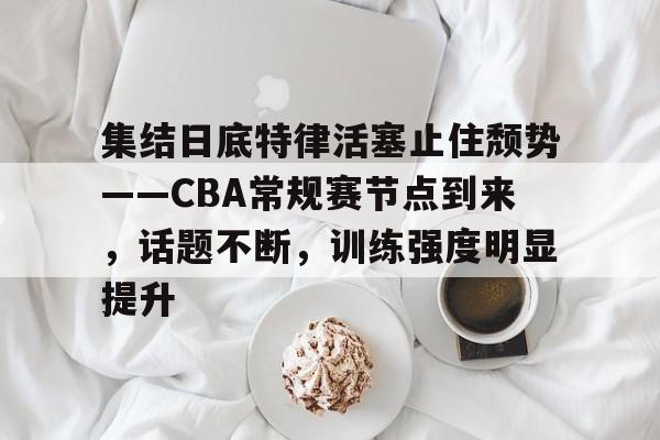 九游游戏平台-集结日底特律活塞止住颓势——CBA常规赛节点到来，话题不断，训练强度明显提升的简单介绍